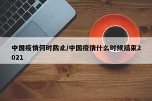 中国疫情何时截止/中国疫情什么时候结束2021