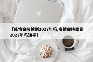 【疫情会持续到2027年吗,疫情会持续到2027年吗知乎】