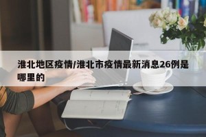 淮北地区疫情/淮北市疫情最新消息26例是哪里的