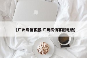【广州疫情客服,广州疫情客服电话】