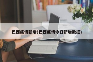 巴西疫情新增(巴西疫情今日新增数据)