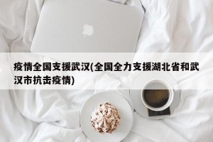 疫情全国支援武汉(全国全力支援湖北省和武汉市抗击疫情)