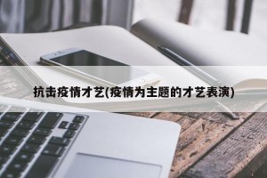 抗击疫情才艺(疫情为主题的才艺表演)