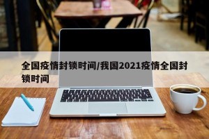 全国疫情封锁时间/我国2021疫情全国封锁时间