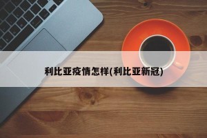 利比亚疫情怎样(利比亚新冠)