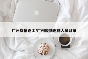 广州疫情返工/广州疫情返穗人员政策