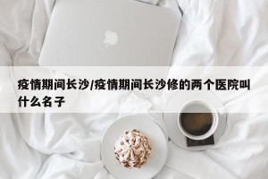 疫情期间长沙/疫情期间长沙修的两个医院叫什么名子
